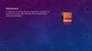 FREESAURUS
"FreeSaurus" is a no-fuss thesaurus application. It's simple, it's
focused and it works. Each definition shows related words,
synonyms & antonyms.
 