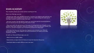 KHAN ACADEMY
Khan Academy allows you to learn almost anything for free.
New in our iPad app, you can:
- Sharpen your skills: over 150,000 interactive, Common Core aligned math exercises are
included with instant feedback and step-by-step hints. Follow along with what you’re
learning in school or practice at your own pace.
- Flex your muscles: the app adjusts to give you interactive exercise recommendations
that are tailored just for you through the world of math.
- Show your work: the app harnesses the power of writing down your thoughts as you
problem-solve with a beautiful, expansive scratchpad. Once you have your answer, just
write it in, and we’ll recognize your handwriting (powered by MyScript)!
- Track your learning: your learning auto-magically syncs between your iPad and
khanacademy.org, so your progress and recommendations are always up-to-date,
anywhere, anytime.
On both our iPad and iPhone apps, you can:
- Watch all of our 5,000+ videos
- Read articles on topics from Art History to Coach & Classroom Resources
- Download videos to watch offline at your own pace
 