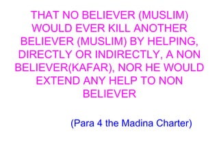 THAT NO BELIEVER (MUSLIM)
WOULD EVER KILL ANOTHER
BELIEVER (MUSLIM) BY HELPING,
DIRECTLY OR INDIRECTLY, A NON
BELIEVER(KAFAR), NOR HE WOULD
EXTEND ANY HELP TO NON
BELIEVER
(Para 4 the Madina Charter)
 