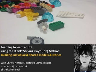 Learning to learn at Uni
using the LEGO® Serious Play® (LSP) Method
Building individual & shared models & stories
with Chrissi Nerantzi, certified LSP facilitator
c.nerantzi@mmu.ac.uk
@chrissinerantzi

 