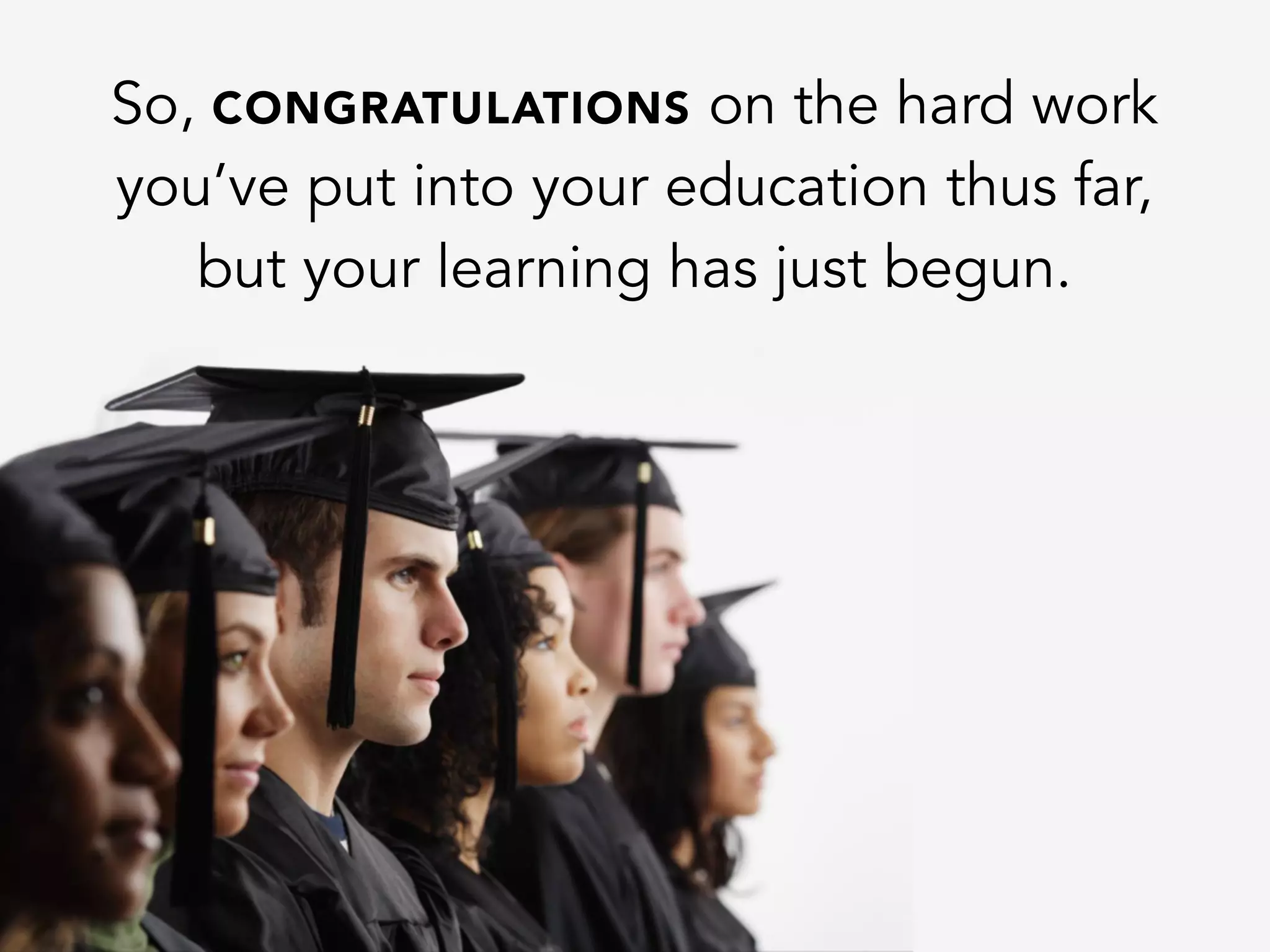 So, CONGRATULATIONS on the hard work
you’ve put into your education thus far,
but your learning has just begun.
 