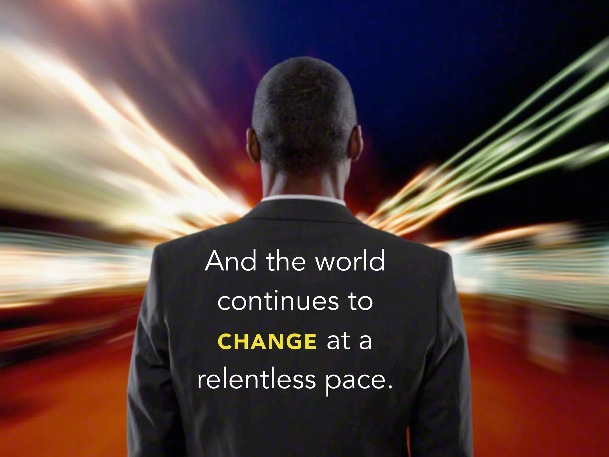 And the world
continues to
CHANGE at a
relentless pace.
 