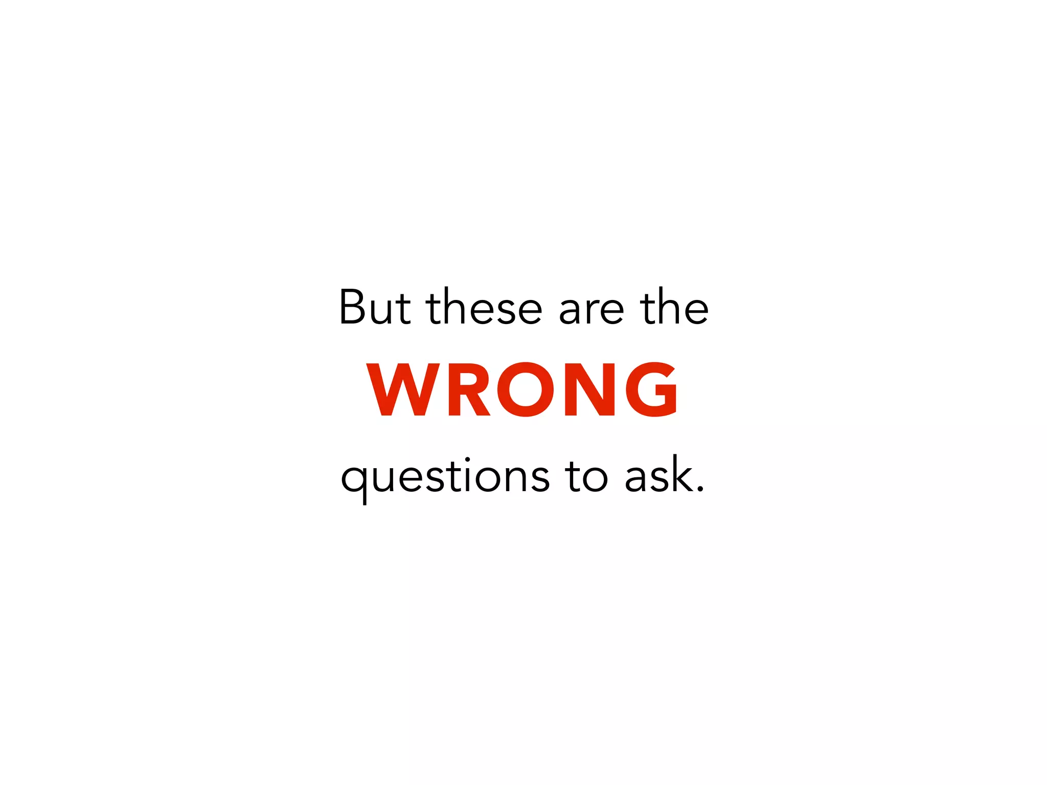 But these are the
WRONG
questions to ask.
 