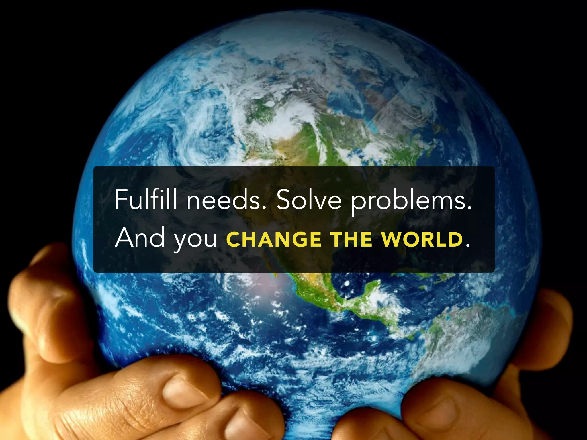 Fulfill needs. Solve problems.
And you CHANGE THE WORLD.
 