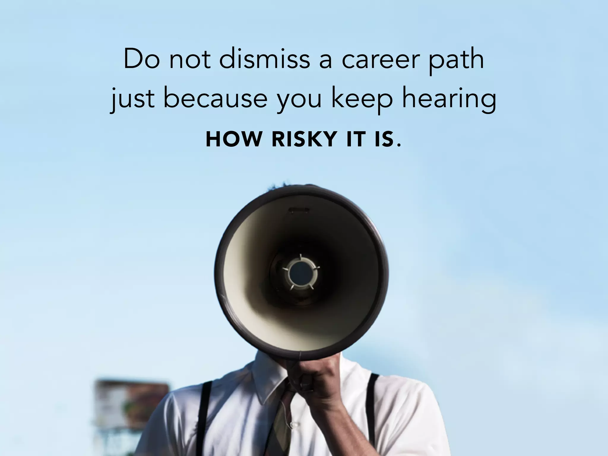 Do not dismiss a career path
just because you keep hearing
HOW RISKY IT IS.
 