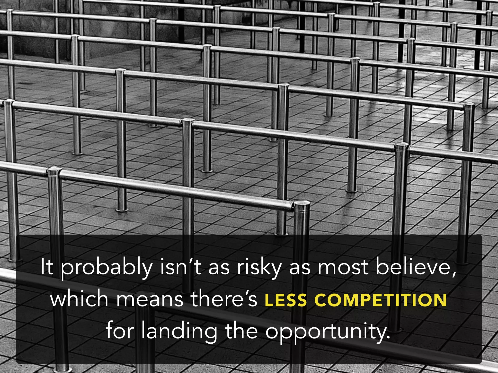 It probably isn’t as risky as most believe,
which means there’s LESS COMPETITION
for landing the opportunity.
 