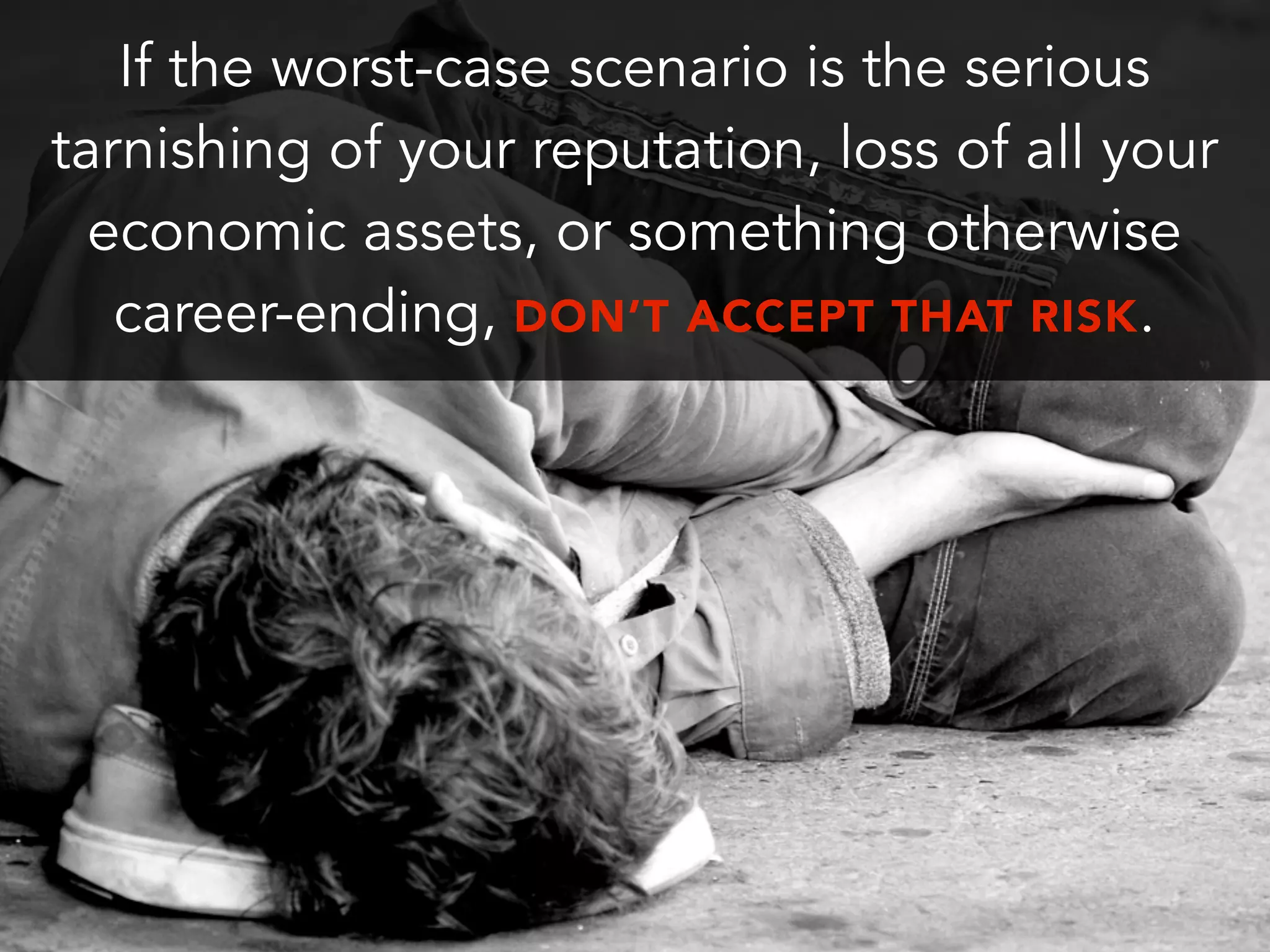 If the worst-case scenario is the serious
tarnishing of your reputation, loss of all your
economic assets, or something otherwise
career-ending, DON’T ACCEPT THAT RISK.
 