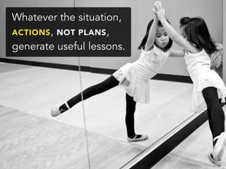 Whatever the situation,
ACTIONS, NOT PLANS,
generate useful lessons.
 