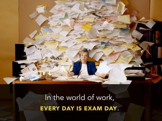 In the world of work,
EVERY DAY IS EXAM DAY.
 