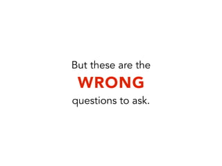 But these are the
WRONG
questions to ask.
 