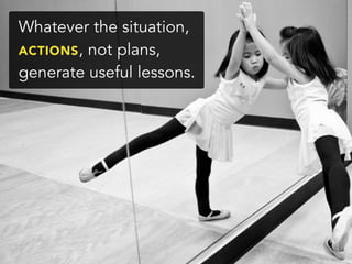 Whatever the situation,
ACTIONS, not plans,
generate useful lessons.
 