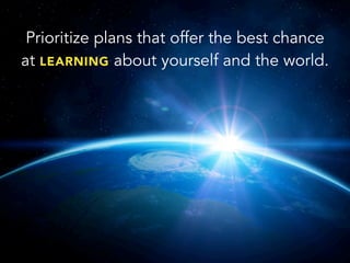 Prioritize plans that offer the best chance
at LEARNING about yourself and the world.
 