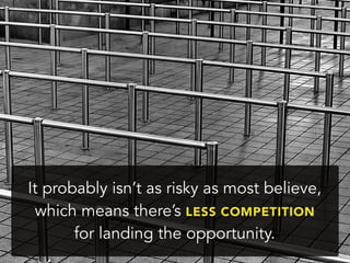 It probably isn’t as risky as most believe,
which means there’s LESS COMPETITION
for landing the opportunity.
 