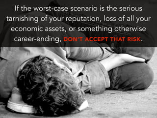 If the worst-case scenario is the serious
tarnishing of your reputation, loss of all your
economic assets, or something otherwise
career-ending, DON’T ACCEPT THAT RISK.
 
