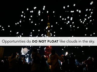 Opportunities do DO NOT FLOAT like clouds in the sky.
 