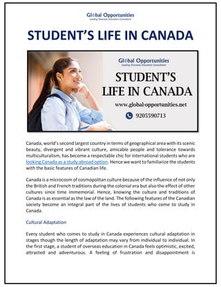 STUDENT’S LIFE IN CANADA
Canada, world’s second largest country in terms of geographical area with its scenic
beauty, divergent and vibrant culture, amicable people and tolerance towards
multiculturalism, has become a respectable chic for international students who are
looking Canada as a study abroad option. Hence we want to familiarize the students
with the basic features of Canadian life.
Canada is a microcosm of cosmopolitan culture because of the influence of not only
the British and French traditions during the colonial era but also the effect of other
cultures since time immemorial. Hence, knowing the culture and traditions of
Canada is as essential as the law of the land. The following features of the Canadian
society become an integral part of the lives of students who come to study in
Canada.
Cultural Adaptation
Every student who comes to study in Canada experiences cultural adaptation in
stages though the length of adaptation may vary from individual to individual. In
the first stage, a student of overseas education in Canada feels optimistic, excited,
attracted and adventurous. A feeling of frustration and disappointment is
 