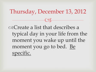 Thursday, December 13, 2012
               
Create a list that describes a
 typical day in your life from the
 moment you wake up until the
 moment you go to bed. Be
 specific.
 