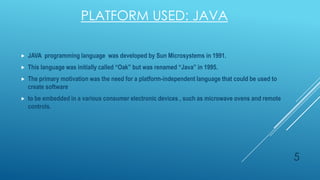 PLATFORM USED: JAVA


JAVA programming language was developed by Sun Microsystems in 1991.



This language was initially called “Oak” but was renamed “Java” in 1995.



The primary motivation was the need for a platform-independent language that could be used to
create software



to be embedded in a various consumer electronic devices , such as microwave ovens and remote
controls.

5

 