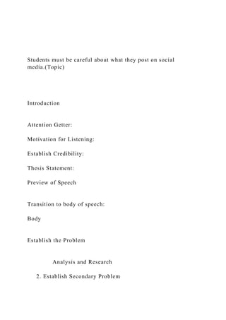 Students must be careful about what they post on social
media.(Topic)
Introduction
Attention Getter:
Motivation for Listening:
Establish Credibility:
Thesis Statement:
Preview of Speech
Transition to body of speech:
Body
Establish the Problem
Analysis and Research
2. Establish Secondary Problem
 