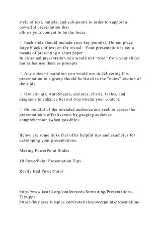 style of text, bullets, and sub-points in order to support a
powerful presentation that
allows your content to be the focus.
large blocks of text on the visual. Your presentation is not a
means of presenting a short paper.
In an actual presentation you would not “read” from your slides
but rather use them as prompts.
presentation to a group should be listed in the “notes” section of
the slide.
d
diagrams to enhance but not overwhelm your content.
presentation’s effectiveness by gauging audience
comprehension (when possible).
Below are some links that offer helpful tips and examples for
developing your presentations:
Making PowerPoint Slides
10 PowerPoint Presentation Tips
Really Bad PowerPoint
http://www.iasted.org/conferences/formatting/Presentations-
Tips.ppt
https://business.tutsplus.com/tutorials/powerpoint-presentation-
 