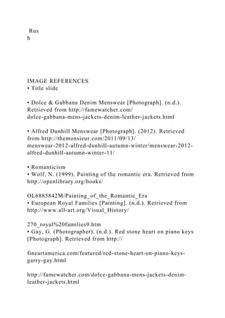 Rus
h
IMAGE REFERENCES
• Title slide
• Dolce & Gabbana Denim Menswear [Photograph]. (n.d.).
Retrieved from http://famewatcher.com/
dolce-gabbana-mens-jackets-denim-leather-jackets.html
• Alfred Dunhill Menswear [Photograph]. (2012). Retrieved
from http://themonsieur.com/2011/09/13/
menswear-2012-alfred-dunhill-autumn-winter/menswear-2012-
alfred-dunhill-autumn-winter-11/
• Romanticism
• Wolf, N. (1999). Painting of the romantic era. Retrieved from
http://openlibrary.org/books/
OL6885842M/Painting_of_the_Romantic_Era
• European Royal Families [Painting]. (n.d.). Retrieved from
http://www.all-art.org/Visual_History/
270_royal%20families9.htm
• Gay, G. (Photographer). (n.d.). Red stone heart on piano keys
[Photograph]. Retrieved from http://
fineartamerica.com/featured/red-stone-heart-on-piano-keys-
garry-gay.html
http://famewatcher.com/dolce-gabbana-mens-jackets-denim-
leather-jackets.html
 