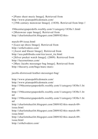 • [Piano sheet music Image]. Retrieved from
http://www.pianopublicdomain.com/
• [19th century menswear Image]. (1830). Retrieved from http://
19thcenturypaperdolls.weebly.com/1/category/1830s/1.html
• [Menswear cape Image]. Retrieved from
http://charlottehazlitt.blogspot.com/2009/02/this-
march-09-issue.html
• [Lace-up shoes Image]. Retrieved from
http://sirbelvedere.com/
• [Ascot and blazer Image]. Retrieved from
http://usa.publiboda.com/ties/ascot_tie.html
• [Silver pocket watch Image]. (2009). Retrieved from
http://lucernetimes.com/
• [Marc Jacobs messenger bag Image]. Retrieved from
http://thecarry.com/bags/marc-marc-
jacobs-distressed-leather-messenger-bag/
http://www.pianopublicdomain.com/
http://www.pianopublicdomain.com/
http://19thcenturypaperdolls.weebly.com/1/category/1830s/1.ht
ml
http://19thcenturypaperdolls.weebly.com/1/category/1830s/1.ht
ml
http://19thcenturypaperdolls.weebly.com/1/category/1830s/1.ht
ml
http://charlottehazlitt.blogspot.com/2009/02/this-march-09-
issue.html
http://charlottehazlitt.blogspot.com/2009/02/this-march-09-
issue.html
http://charlottehazlitt.blogspot.com/2009/02/this-march-09-
issue.html
http://sirbelvedere.com/
 