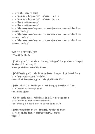 http://sirbelvedere.com/
http://usa.publiboda.com/ties/ascot_tie.html
http://usa.publiboda.com/ties/ascot_tie.html
http://lucernetimes.com/
http://lucernetimes.com/
http://thecarry.com/bags/marc-marc-jacobs-distressed-leather-
messenger-bag/
http://thecarry.com/bags/marc-marc-jacobs-distressed-leather-
messenger-bag/
http://thecarry.com/bags/marc-marc-jacobs-distressed-leather-
messenger-bag/
IMAGE REFERENCES
• The Gold Rush
• [Sailing to California at the beginning of the gold rush Image].
Retrieved from http://
www.goldplacer.com/1849.htm
• [California gold rush: Bust or boom Image]. Retrieved from
http://my-ecoach.com/modules/
custombuilder/popup_printable.php?id=10575
• [Historical California gold rush Image]. Retrieved from
http://www.kumeyaay.info/
california_gold/
• On the gold rush [Painting]. (n.d.). Retrieved from
http://www.bullionstreet.com/news/
california-gold-rush-before-silver-ends-it/38
• [Distressed denim vest Image]. Retrieved from
http://shop.fruitionlv.com/category/Jackets/
page/4/
 