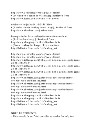 http://www.denimblog.com/tag/cycle-denim/
• [Diesel men’s denim shorts Image]. Retrieved from
http://www.ioffer.com/i/2011-diesel-men-s-
denim-shorts-jeans-28-36-385674594
• [Apache leather cowboy boots Image]. Retrieved from
http://www.sheplers.com/justin-mens-
bay-apache-leather-cowboy-boots-medium-toe.html
• [Red bandana Image]. Retrieved from
http://www.shopping.com/Red-Bandana/info
• [Straw cowboy hat Image]. Retrieved from
http://fallout.wikia.com/wiki/Cowboy_hat
http://www.denimblog.com/tag/cycle-denim/
http://www.denimblog.com/tag/cycle-denim/
http://www.ioffer.com/i/2011-diesel-men-s-denim-shorts-jeans-
28-36-385674594
http://www.ioffer.com/i/2011-diesel-men-s-denim-shorts-jeans-
28-36-385674594
http://www.ioffer.com/i/2011-diesel-men-s-denim-shorts-jeans-
28-36-385674594
http://www.sheplers.com/justin-mens-bay-apache-leather-
cowboy-boots-medium-toe.html
http://www.sheplers.com/justin-mens-bay-apache-leather-
cowboy-boots-medium-toe.html
http://www.sheplers.com/justin-mens-bay-apache-leather-
cowboy-boots-medium-toe.html
http://www.shopping.com/Red-Bandana/info
http://www.shopping.com/Red-Bandana/info
http://fallout.wikia.com/wiki/Cowboy_hat
http://fallout.wikia.com/wiki/Cowboy_hat
NOTE TO STUDENTS:
• This sample PowerPoint provides examples for only two
 
