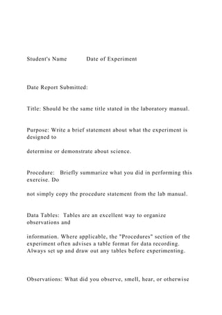Student's Name Date of Experiment
Date Report Submitted:
Title: Should be the same title stated in the laboratory manual.
Purpose: Write a brief statement about what the experiment is
designed to
determine or demonstrate about science.
Procedure: Briefly summarize what you did in performing this
exercise. Do
not simply copy the procedure statement from the lab manual.
Data Tables: Tables are an excellent way to organize
observations and
information. Where applicable, the "Procedures" section of the
experiment often advises a table format for data recording.
Always set up and draw out any tables before experimenting.
Observations: What did you observe, smell, hear, or otherwise
 