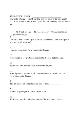 STUDENT’S NAME: _________________________
Multiple Choice – Highlight the correct answer (2 pts. each)
1. What is the study of the layers in sedimentary rocks known
as _________.
A) Stratigraphy B) paleontology C) sedimentation
D) geochronology
2.
Which of the following is the best statement of the principle of
original horizontality?
A)
Igneous intrusions form horizontal layers.
B)
Metamorphic isograds are horizontal before deformation.
C)
Sediments are deposited as horizontal layers.
D)
Most igneous, metamorphic, and sedimentary rocks of crust
form horizontal layers.
3.
The principle of superposition states that __________.
A)
A fault is younger than the rocks it cuts
B)
Sediments are deposited as essentially horizontal layers
 