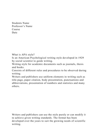 Students Name
Professor’s Name
Course
Date
What is APA style?
Is an American Psychological writing style developed in 1929
by social scientist to guide writing.
Writing style for academic documents such as journals, thesis
and books.
Consists of different rules and procedures to be observed during
writing.
Writers and publishers use uniform elements in writing such as
title page, paper citation, body presentation, punctuations and
abbreviations, presentation of numbers and statistics and many
others.
Writers and publishers can use the style purely or can modify it
to achieve given writing standards. The format has been
developed over the years to suit the growing needs of scientific
writing.
 