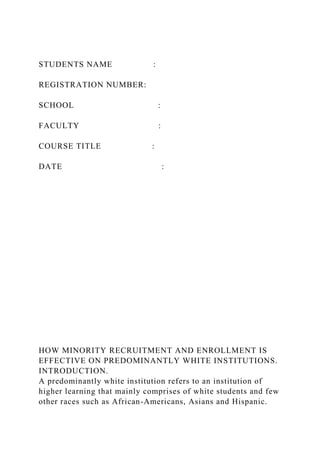 STUDENTS NAME :
REGISTRATION NUMBER:
SCHOOL :
FACULTY :
COURSE TITLE :
DATE :
HOW MINORITY RECRUITMENT AND ENROLLMENT IS
EFFECTIVE ON PREDOMINANTLY WHITE INSTITUTIONS.
INTRODUCTION.
A predominantly white institution refers to an institution of
higher learning that mainly comprises of white students and few
other races such as African-Americans, Asians and Hispanic.
 