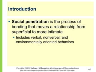 Copyright © 2014 McGraw-Hill Education. All rights reserved. No reproduction or
distribution without the prior written consent of McGraw-Hill Education.
Introduction
 Social penetration is the process of
bonding that moves a relationship from
superficial to more intimate.
 Includes verbal, nonverbal, and
environmentally oriented behaviors
10-3
 