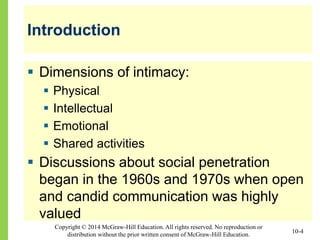 Copyright © 2014 McGraw-Hill Education. All rights reserved. No reproduction or
distribution without the prior written consent of McGraw-Hill Education.
Introduction
 Dimensions of intimacy:
 Physical
 Intellectual
 Emotional
 Shared activities
 Discussions about social penetration
began in the 1960s and 1970s when open
and candid communication was highly
valued
10-4
 