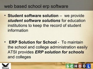 • Student software solution – we provide
student software solutions for education
institutions to keep the record of student
information
• ERP Solution for School - To maintain
the school and college administration easily
ATSI provides ERP solution for schools
and colleges
web based school erp software
 