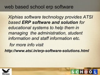 Xiphias software technology provides ATSI
based ERP software and solution for
educational systems to help them in
managing the administration, student
information and staff information etc.
for more info visit
http://www.atsi.in/erp-software-solutions.html
web based school erp software
 
