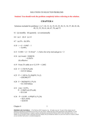 SOLUTIONS TO SELECTED PROBLEMS

 Student: You should work the problem completely before referring to the solution.

                                                        CHAPTER 4

 Solutions included for problems 1, 4, 7, 10, 13, 16, 19, 22, 25, 28, 31, 34, 37, 40, 43, 46,
                           49, 52, 55, 58, 61, 64, 67, 70, and 73

4.1 (a) monthly (b) quarterly (c) semiannually

4.4 (a) 1 (b) 4 (c) 12

4.7 (a) 5% (b) 20%

4.10 i = (1 + 0.04)4 – 1
       = 16.99%

4.13 0.1881 = (1 + 0.18/m)m – 1; Solve for m by trial and get m = 2

4.16 (a) i/week = 0.068/26
                = 0.262%
     (b) effective

4.19 From 2% table at n=12, F/P = 1.2682

4.22 F = 2.7(F/P,3%,60)
       = $15.91 billion

4.25 P = 1.3(P/A,1%,28)(P/F,1%,2)
       = $30,988,577

4.28 F = 50(20)(F/P,1.5%,9)
       = $1.1434 billion

4.31 i/wk = 0.25%
     P = 2.99(P/A,0.25%,40)
       = $113.68

4.34      P = (14.99 – 6.99)(P/A,1%,24)
            = 8(21.2434)
            = $169.95

Chapter 4                                                          1
PROPRIETARY MATERIAL. © The McGraw-Hill Companies, Inc. All rights reserved. No part of this solution may be
displayed, reproduced or distributed in any form or by any means, without the prior written permission of the publisher, or used
beyond the limited distribution to students, teachers and educators permitted by McGraw-Hill for their individual courses. As a
student, you are invited to refer to and learn from this solution, but you should not submit it as your own work for a course in which
you are enrolled. Such action is considered plagiarism.
 