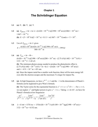1-1
Copyright © 2014 Pearson Education, Inc.
Chapter 1 
The Schrödinger Equation
1.1 (a) F; (b) T; (c) T.
1.2 (a) photon /
E h hc
ν λ
= = =(6.626 × 10–34
J s)(2.998 × 108
m/s)/(1064 × 10–9
m) =
1.867 × 10–19
J.
(b) E = (5 × 106
J/s)(2 × 10–8
s) = 0.1 J = n(1.867 × 10–19
J) and n = 5 × 1017
.
1.3 Use of photon /
E hc λ
= gives
23 34 8
9
(6.022 10 )(6.626 10 J s)(2.998 10 m/s)
399 kJ
300 10 m
E
−
−
× × ×
= =
×
1.4 (a) max
T hν
= − Φ =
(6.626 × 10–34
J s)(2.998 × 108
m/s)/(200 × 10–9
m) – (2.75 eV)(1.602 × 10–19
J/eV) =
5.53 × 10–19
J = 3.45 eV.
(b) The minimum photon energy needed to produce the photoelectric effect is
(2.75 eV)(1.602 × 10–19
J/eV) = hν =hc/λ = (6.626 × 10–34
J s)(2.998 × 108
m/s)/λ
and λ = 4.51 × 10–7
m = 451 nm.
(c) Since the impure metal has a smaller work function, there will be more energy left
over after the electron escapes and the maximum T is larger for impure Na.
1.5 (a) At high frequencies, we have /
1
b T
e ν
>> and the 1
− in the denominator of Planck’s
formula can be neglected to give Wien’s formula.
(b) The Taylor series for the exponential function is 2
1 /2! .
x
e x x
= + + +" For 1,
x <<
we can neglect 2
x and higher powers to give 1 .
x
e x
− ≈ Taking /
x h kT
ν
≡ , we have for
Planck’s formula at low frequencies
3 3 3 2
/ 2 / 2 2
2 2 2
1 ( 1) ( / )
b T h kT
a h h kT
e c e c h kT c
ν ν
ν π ν π ν πν
ν
= ≈ =
− −
1.6 /
h m
λ = v 137 /
h mc
= = 137(6.626 × 10–34
J s)/(9.109 × 10–31
kg)(2.998 × 108
m/s) =
3.32 × 10–10
m = 0.332 nm.
www.elsolucionario.net
 
