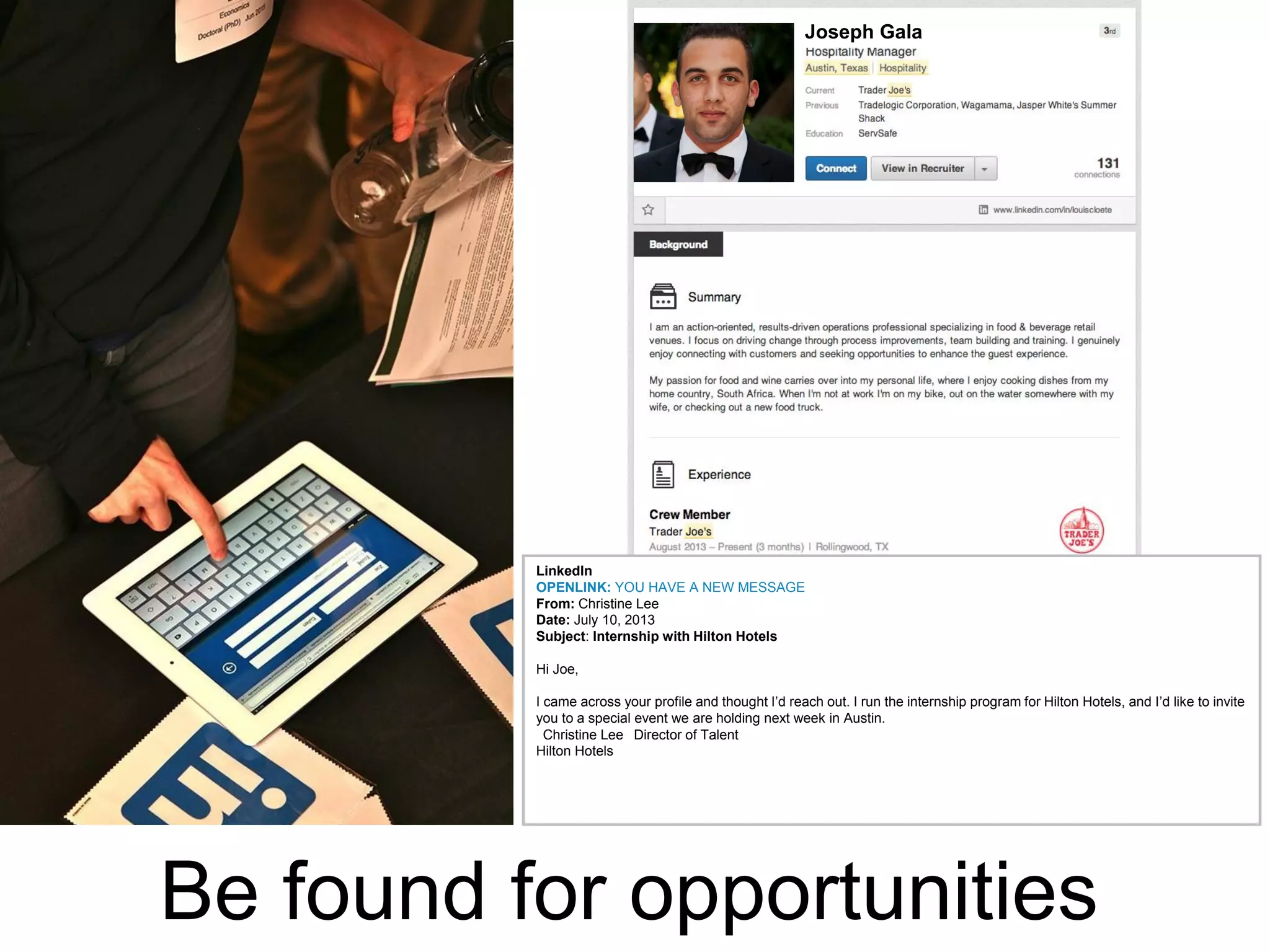 Joseph Gala

LinkedIn
OPENLINK: YOU HAVE A NEW MESSAGE
From: Christine Lee
Date: July 10, 2013
Subject: Internship with Hilton Hotels
Hi Joe,
I came across your profile and thought I’d reach out. I run the internship program for Hilton Hotels, and I’d like to invite
you to a special event we are holding next week in Austin.
 Christine Lee  Director of Talent
Hilton Hotels 

Be found for opportunities

 