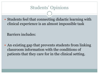 Students’ Opinions
 Students feel that connecting didactic learning with
clinical experience is an almost impossible task
Barriers includes:
 An existing gap that prevents students from linking
classroom information with the conditions of
patients that they care for in the clinical setting.
 