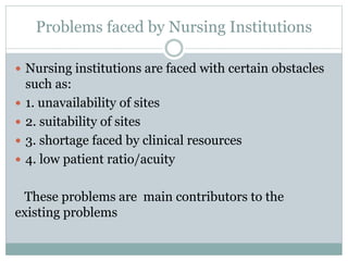 Problems faced by Nursing Institutions
 Nursing institutions are faced with certain obstacles
such as:
 1. unavailability of sites
 2. suitability of sites
 3. shortage faced by clinical resources
 4. low patient ratio/acuity
These problems are main contributors to the
existing problems
 