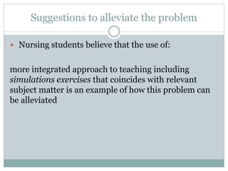 Suggestions to alleviate the problem
 Nursing students believe that the use of:
more integrated approach to teaching including
simulations exercises that coincides with relevant
subject matter is an example of how this problem can
be alleviated
 