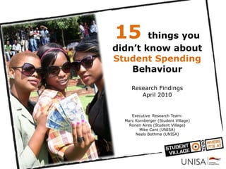 15      things you
didn’t know about
Student Spending
    Behaviour

     Research Findings
        April 2010


     Executive Research Team:
  Marc Kornberger (Student Village)
    Ronen Aires (Student Village)
         Mike Cant (UNISA)
       Neels Bothma (UNISA)
 