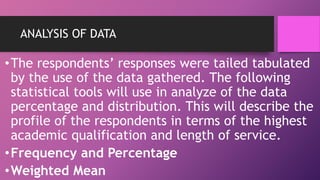 ANALYSIS OF DATA
•The respondents’ responses were tailed tabulated
by the use of the data gathered. The following
statistical tools will use in analyze of the data
percentage and distribution. This will describe the
profile of the respondents in terms of the highest
academic qualification and length of service.
•Frequency and Percentage
•Weighted Mean
 
