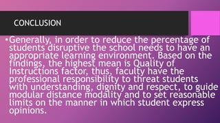 CONCLUSION
•Generally, in order to reduce the percentage of
students disruptive the school needs to have an
appropriate learning environment. Based on the
findings, the highest mean is Quality of
Instructions factor, thus, faculty have the
professional responsibility to threat students
with understanding, dignity and respect, to guide
modular distance modality and to set reasonable
limits on the manner in which student express
opinions.
 