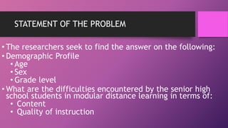 STATEMENT OF THE PROBLEM
• The researchers seek to find the answer on the following:
• Demographic Profile
• Age
• Sex
• Grade level
• What are the difficulties encountered by the senior high
school students in modular distance learning in terms of:
• Content
• Quality of instruction
 
