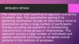 RESEARCH DESIGN
•The researcher used quantitative approach and survey
to collect data. The quantitative approach to
gathering information focuses on describing a trend or
phenomenon across a large number of participants
thereby providing the possibility of summarizing
characteristics across groups or relationships. This
approach surveys a large number of individuals and
applies statistical techniques to recognize overall
patterns in the relations of processes.
 