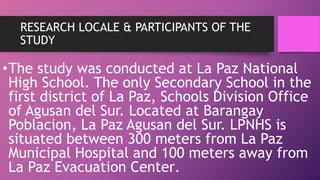 RESEARCH LOCALE & PARTICIPANTS OF THE
STUDY
•The study was conducted at La Paz National
High School. The only Secondary School in the
first district of La Paz, Schools Division Office
of Agusan del Sur. Located at Barangay
Poblacion, La Paz Agusan del Sur. LPNHS is
situated between 300 meters from La Paz
Municipal Hospital and 100 meters away from
La Paz Evacuation Center.
 