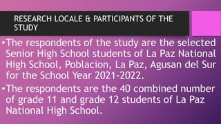 RESEARCH LOCALE & PARTICIPANTS OF THE
STUDY
•The respondents of the study are the selected
Senior High School students of La Paz National
High School, Poblacion, La Paz, Agusan del Sur
for the School Year 2021-2022.
•The respondents are the 40 combined number
of grade 11 and grade 12 students of La Paz
National High School.
 