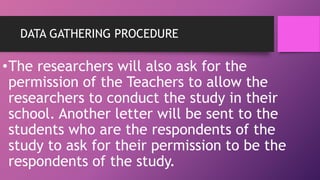 DATA GATHERING PROCEDURE
•The researchers will also ask for the
permission of the Teachers to allow the
researchers to conduct the study in their
school. Another letter will be sent to the
students who are the respondents of the
study to ask for their permission to be the
respondents of the study.
 